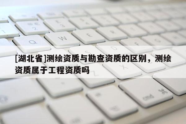 [湖北省]測(cè)繪資質(zhì)與勘查資質(zhì)的區(qū)別，測(cè)繪資質(zhì)屬于工程資質(zhì)嗎
