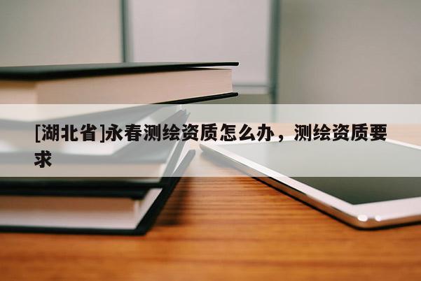 [湖北省]永春測繪資質(zhì)怎么辦，測繪資質(zhì)要求