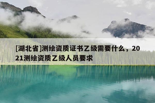 [湖北省]測(cè)繪資質(zhì)證書(shū)乙級(jí)需要什么，2021測(cè)繪資質(zhì)乙級(jí)人員要求