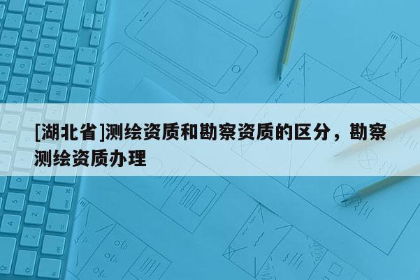 [湖北省]測(cè)繪資質(zhì)和勘察資質(zhì)的區(qū)分，勘察測(cè)繪資質(zhì)辦理