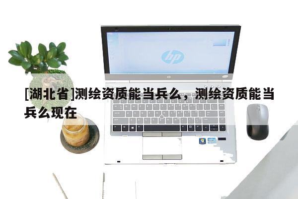 [湖北省]測(cè)繪資質(zhì)能當(dāng)兵么，測(cè)繪資質(zhì)能當(dāng)兵么現(xiàn)在