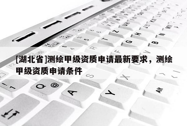 [湖北省]測繪甲級資質(zhì)申請最新要求，測繪甲級資質(zhì)申請條件