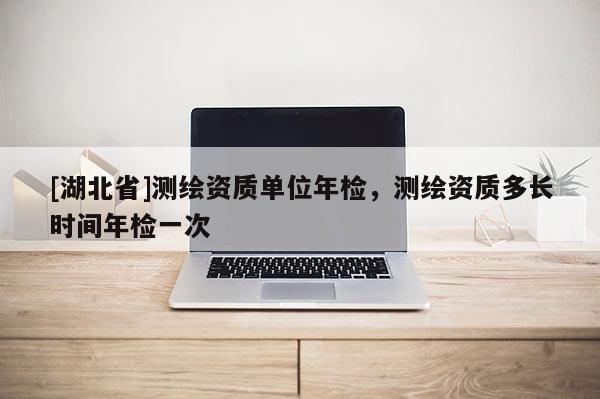 [湖北省]測繪資質單位年檢，測繪資質多長時間年檢一次