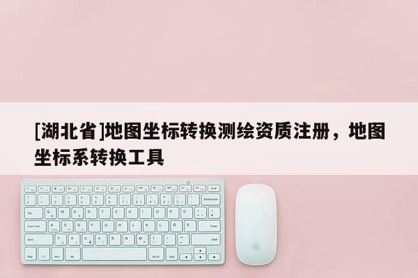 [湖北省]地圖坐標(biāo)轉(zhuǎn)換測繪資質(zhì)注冊，地圖坐標(biāo)系轉(zhuǎn)換工具