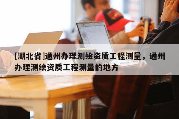 [湖北省]通州辦理測繪資質(zhì)工程測量，通州辦理測繪資質(zhì)工程測量的地方
