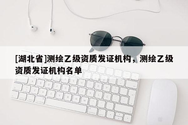 [湖北省]測繪乙級資質(zhì)發(fā)證機構(gòu)，測繪乙級資質(zhì)發(fā)證機構(gòu)名單
