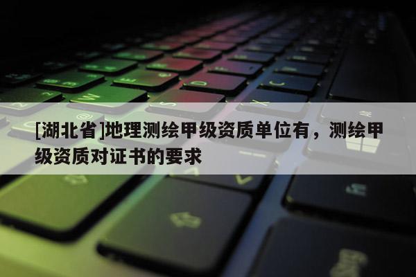 [湖北省]地理測繪甲級資質(zhì)單位有，測繪甲級資質(zhì)對證書的要求
