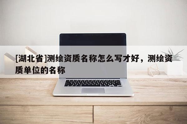 [湖北省]測繪資質名稱怎么寫才好，測繪資質單位的名稱