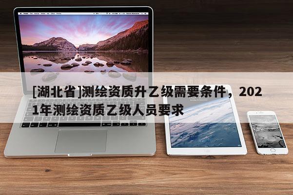 [湖北省]測(cè)繪資質(zhì)升乙級(jí)需要條件，2021年測(cè)繪資質(zhì)乙級(jí)人員要求