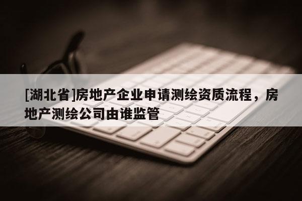 [湖北省]房地產(chǎn)企業(yè)申請測繪資質(zhì)流程，房地產(chǎn)測繪公司由誰監(jiān)管
