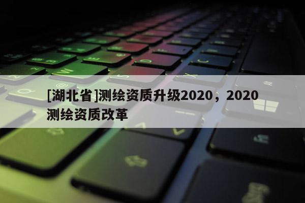 [湖北省]測繪資質(zhì)升級2020，2020測繪資質(zhì)改革