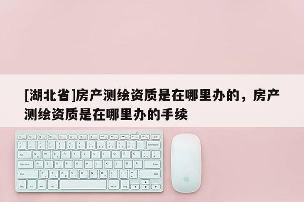 [湖北省]房產(chǎn)測(cè)繪資質(zhì)是在哪里辦的，房產(chǎn)測(cè)繪資質(zhì)是在哪里辦的手續(xù)