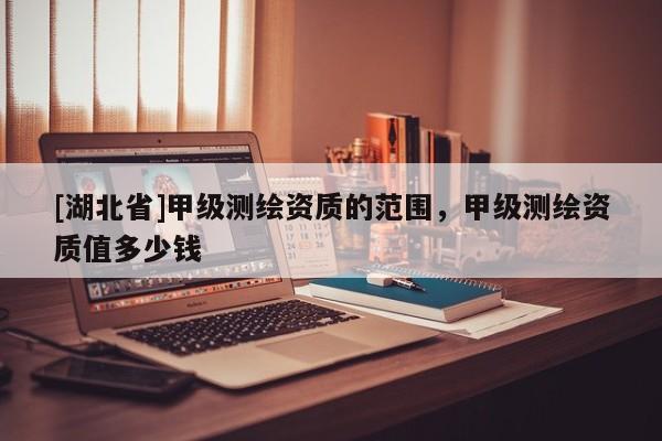 [湖北省]甲級(jí)測(cè)繪資質(zhì)的范圍，甲級(jí)測(cè)繪資質(zhì)值多少錢