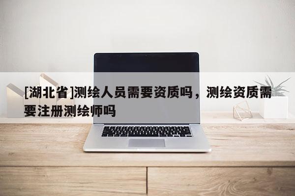 [湖北省]測繪人員需要資質(zhì)嗎，測繪資質(zhì)需要注冊測繪師嗎