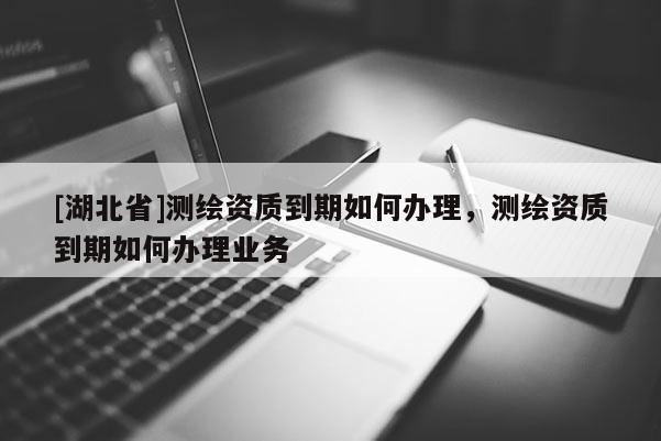 [湖北省]測(cè)繪資質(zhì)到期如何辦理，測(cè)繪資質(zhì)到期如何辦理業(yè)務(wù)