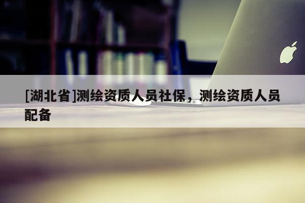 [湖北省]測繪資質(zhì)人員社保，測繪資質(zhì)人員配備