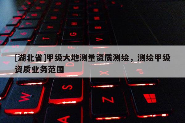 [湖北省]甲級大地測量資質(zhì)測繪，測繪甲級資質(zhì)業(yè)務(wù)范圍