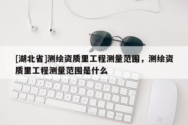 [湖北省]測繪資質(zhì)里工程測量范圍，測繪資質(zhì)里工程測量范圍是什么