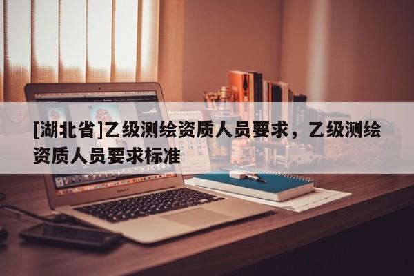 [湖北省]乙級測繪資質(zhì)人員要求，乙級測繪資質(zhì)人員要求標(biāo)準(zhǔn)
