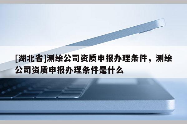 [湖北省]測(cè)繪公司資質(zhì)申報(bào)辦理?xiàng)l件，測(cè)繪公司資質(zhì)申報(bào)辦理?xiàng)l件是什么