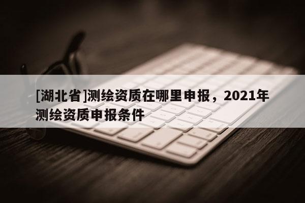 [湖北省]測繪資質(zhì)在哪里申報(bào)，2021年測繪資質(zhì)申報(bào)條件