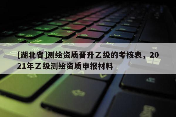 [湖北省]測(cè)繪資質(zhì)晉升乙級(jí)的考核表，2021年乙級(jí)測(cè)繪資質(zhì)申報(bào)材料