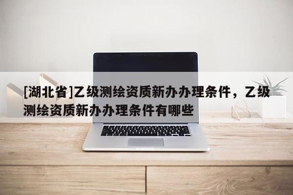 [湖北省]乙級(jí)測(cè)繪資質(zhì)新辦辦理?xiàng)l件，乙級(jí)測(cè)繪資質(zhì)新辦辦理?xiàng)l件有哪些