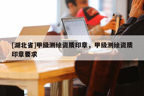 [湖北省]甲級測繪資質(zhì)印章，甲級測繪資質(zhì)印章要求