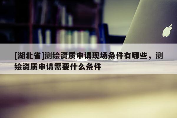 [湖北省]測繪資質申請現(xiàn)場條件有哪些，測繪資質申請需要什么條件