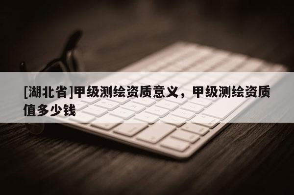 [湖北省]甲級測繪資質意義，甲級測繪資質值多少錢
