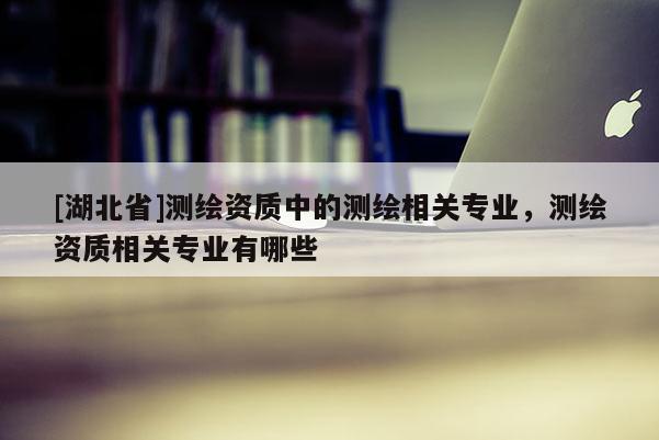 [湖北省]測(cè)繪資質(zhì)中的測(cè)繪相關(guān)專(zhuān)業(yè)，測(cè)繪資質(zhì)相關(guān)專(zhuān)業(yè)有哪些