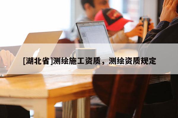 [湖北省]測繪施工資質，測繪資質規(guī)定