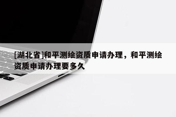 [湖北省]和平測繪資質(zhì)申請辦理，和平測繪資質(zhì)申請辦理要多久