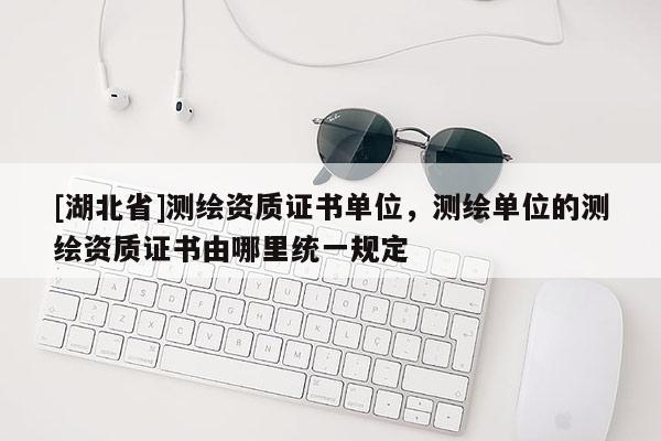 [湖北省]測(cè)繪資質(zhì)證書(shū)單位，測(cè)繪單位的測(cè)繪資質(zhì)證書(shū)由哪里統(tǒng)一規(guī)定