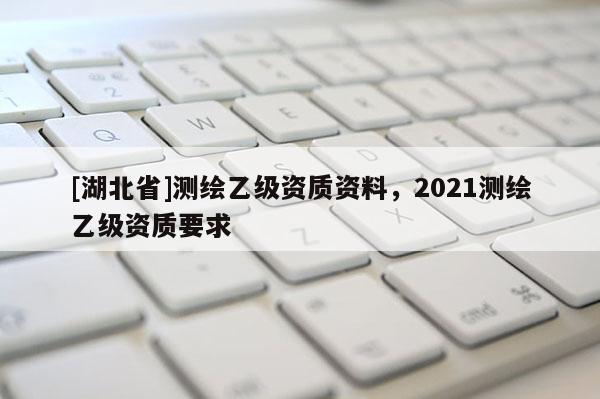 [湖北省]測繪乙級資質資料，2021測繪乙級資質要求