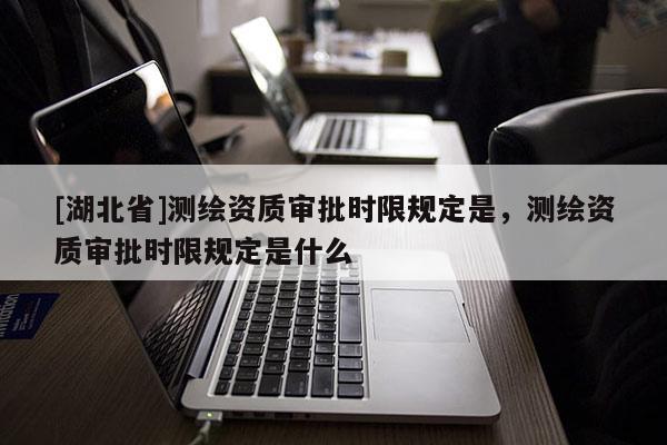 [湖北省]測繪資質(zhì)審批時限規(guī)定是，測繪資質(zhì)審批時限規(guī)定是什么