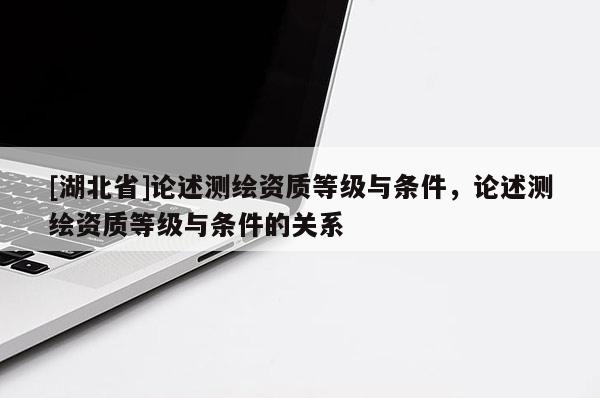 [湖北省]論述測繪資質等級與條件，論述測繪資質等級與條件的關系
