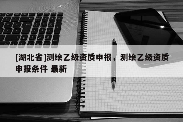 [湖北省]測繪乙級資質(zhì)申報，測繪乙級資質(zhì)申報條件 最新