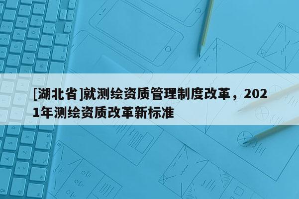 [湖北省]就測繪資質管理制度改革，2021年測繪資質改革新標準