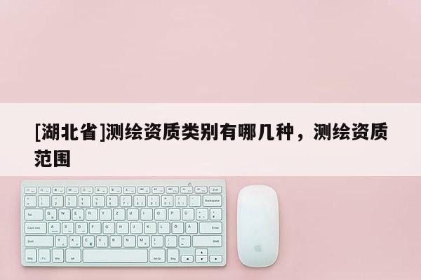 [湖北省]測繪資質(zhì)類別有哪幾種，測繪資質(zhì)范圍