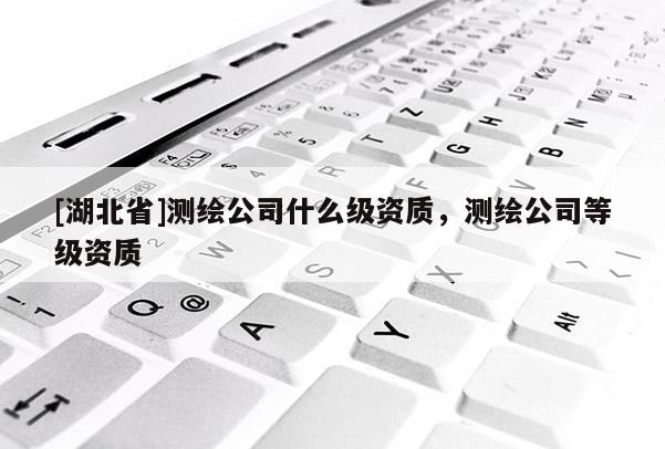 [湖北省]測(cè)繪公司什么級(jí)資質(zhì)，測(cè)繪公司等級(jí)資質(zhì)