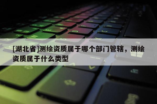 [湖北省]測繪資質(zhì)屬于哪個(gè)部門管轄，測繪資質(zhì)屬于什么類型
