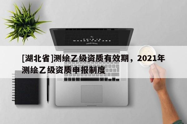 [湖北省]測(cè)繪乙級(jí)資質(zhì)有效期，2021年測(cè)繪乙級(jí)資質(zhì)申報(bào)制度