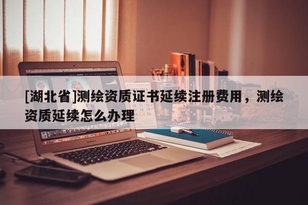 [湖北省]測繪資質(zhì)證書延續(xù)注冊費用，測繪資質(zhì)延續(xù)怎么辦理