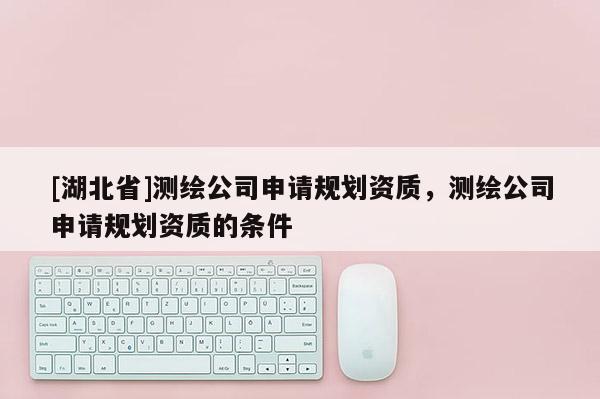 [湖北省]測繪公司申請規(guī)劃資質(zhì)，測繪公司申請規(guī)劃資質(zhì)的條件