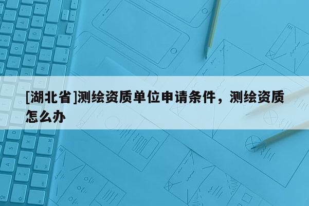 [湖北省]測(cè)繪資質(zhì)單位申請(qǐng)條件，測(cè)繪資質(zhì)怎么辦