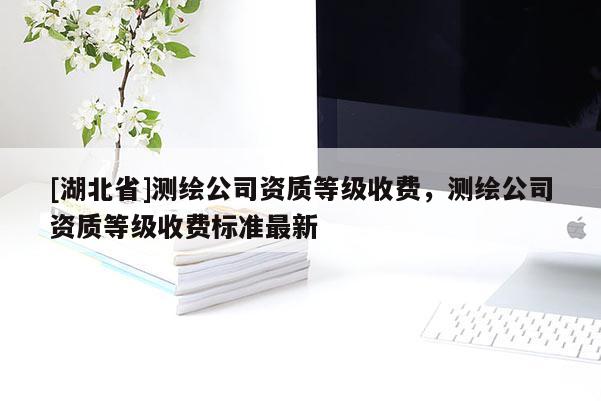 [湖北省]測(cè)繪公司資質(zhì)等級(jí)收費(fèi)，測(cè)繪公司資質(zhì)等級(jí)收費(fèi)標(biāo)準(zhǔn)最新