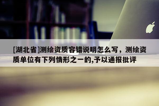 [湖北省]測繪資質容錯說明怎么寫，測繪資質單位有下列情形之一的,予以通報批評