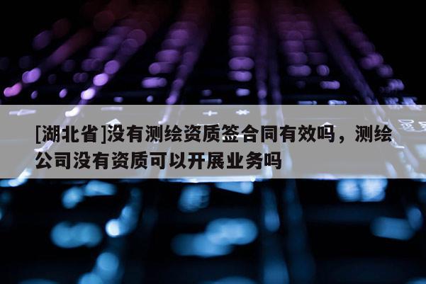 [湖北省]沒有測(cè)繪資質(zhì)簽合同有效嗎，測(cè)繪公司沒有資質(zhì)可以開展業(yè)務(wù)嗎