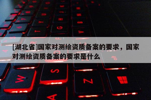 [湖北省]國家對(duì)測繪資質(zhì)備案的要求，國家對(duì)測繪資質(zhì)備案的要求是什么